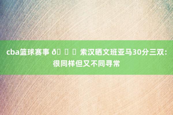 cba篮球赛事 👀索汉晒文班亚马30分三双：很同样但又不同寻常