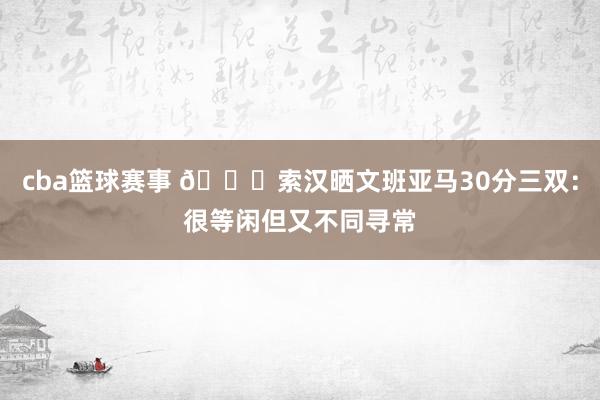 cba篮球赛事 👀索汉晒文班亚马30分三双：很等闲但又不同寻常