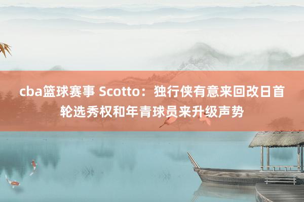 cba篮球赛事 Scotto：独行侠有意来回改日首轮选秀权和年青球员来升级声势