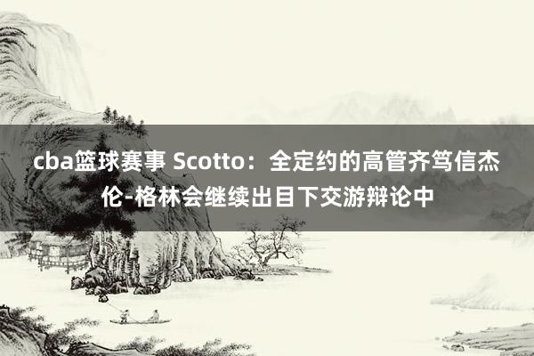 cba篮球赛事 Scotto：全定约的高管齐笃信杰伦-格林会继续出目下交游辩论中