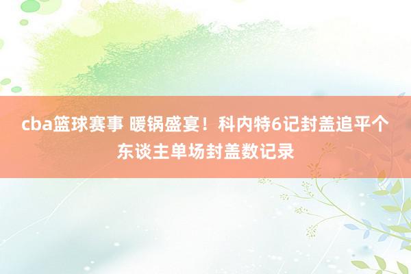 cba篮球赛事 暖锅盛宴！科内特6记封盖追平个东谈主单场封盖数记录