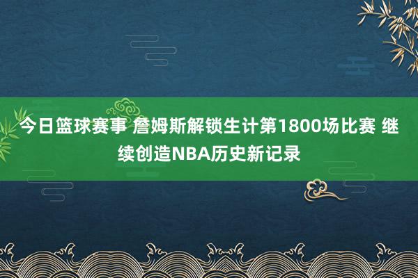 今日篮球赛事 詹姆斯解锁生计第1800场比赛 继续创造NBA历史新记录