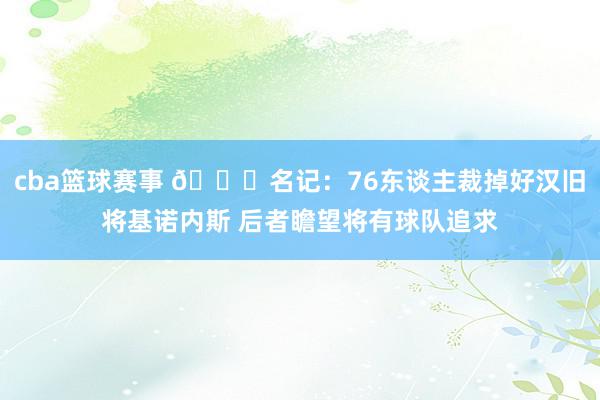 cba篮球赛事 👀名记：76东谈主裁掉好汉旧将基诺内斯 后者瞻望将有球队追求