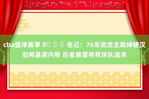 cba篮球赛事 👀名记：76东说念主裁掉硬汉旧将基诺内斯 后者展望将有球队追求