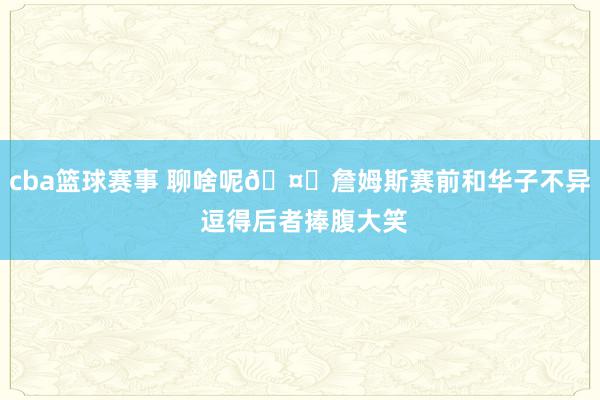 cba篮球赛事 聊啥呢🤔詹姆斯赛前和华子不异 逗得后者捧腹大笑