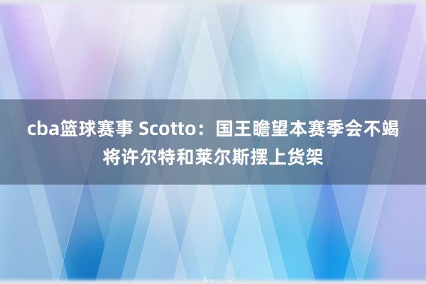 cba篮球赛事 Scotto：国王瞻望本赛季会不竭将许尔特和莱尔斯摆上货架