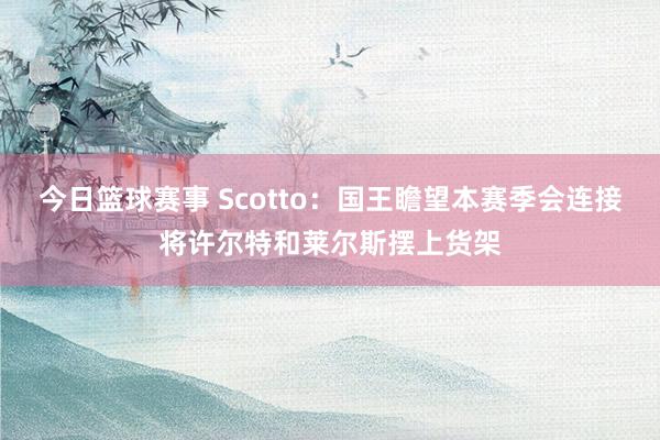 今日篮球赛事 Scotto：国王瞻望本赛季会连接将许尔特和莱尔斯摆上货架