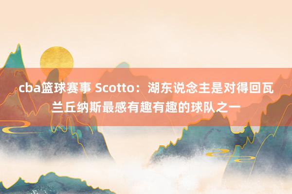 cba篮球赛事 Scotto：湖东说念主是对得回瓦兰丘纳斯最感有趣有趣的球队之一