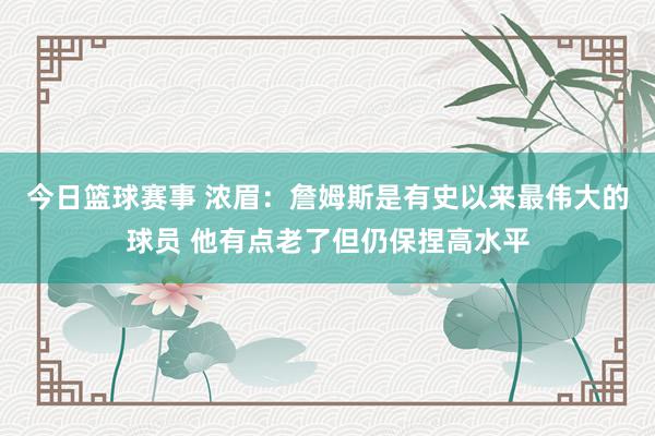 今日篮球赛事 浓眉：詹姆斯是有史以来最伟大的球员 他有点老了但仍保捏高水平