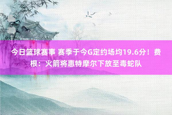 今日篮球赛事 赛季于今G定约场均19.6分！费根：火箭将惠特摩尔下放至毒蛇队