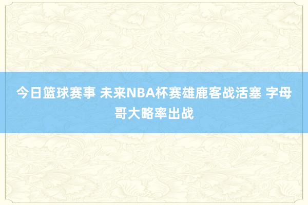 今日篮球赛事 未来NBA杯赛雄鹿客战活塞 字母哥大略率出战