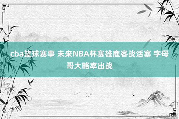 cba篮球赛事 未来NBA杯赛雄鹿客战活塞 字母哥大略率出战