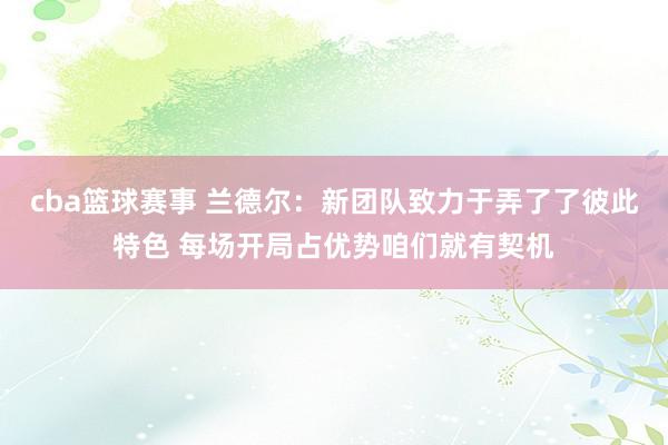 cba篮球赛事 兰德尔：新团队致力于弄了了彼此特色 每场开局占优势咱们就有契机